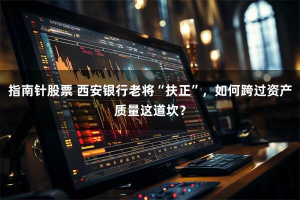 指南针股票 西安银行老将“扶正”，如何跨过资产质量这道坎？