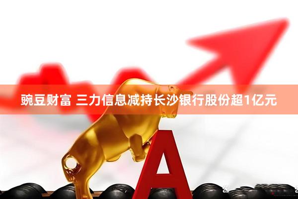 豌豆财富 三力信息减持长沙银行股份超1亿元