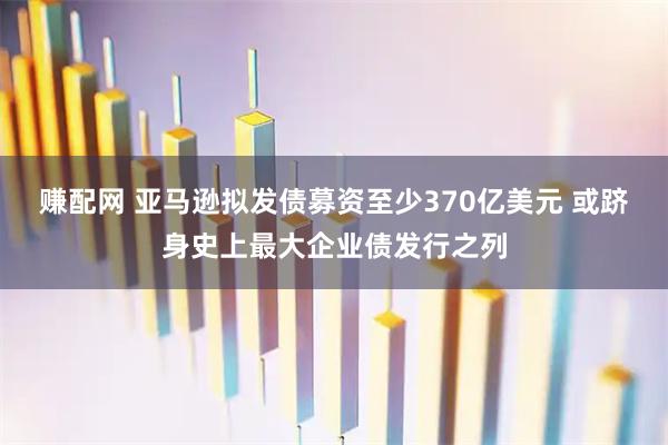 赚配网 亚马逊拟发债募资至少370亿美元 或跻身史上最大企业债发行之列