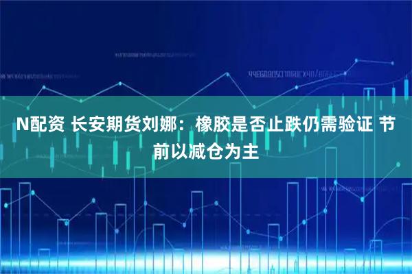 N配资 长安期货刘娜：橡胶是否止跌仍需验证 节前以减仓为主