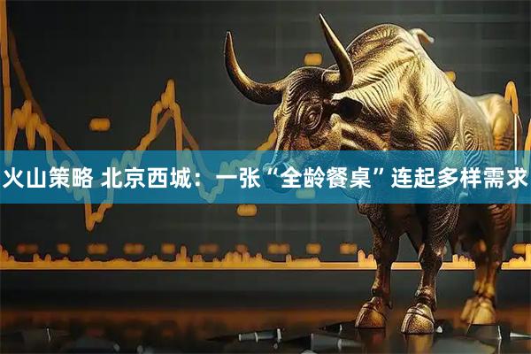 火山策略 北京西城:一张“全龄餐桌”连起多样需求