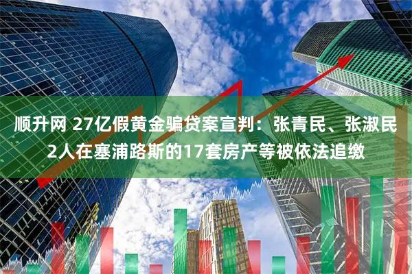 顺升网 27亿假黄金骗贷案宣判:张青民、张淑民2人在塞浦路斯的17套房产等被依法追缴