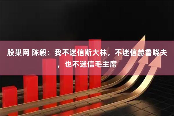 股巢网 陈毅:我不迷信斯大林,不迷信赫鲁晓夫,也不迷信毛主席