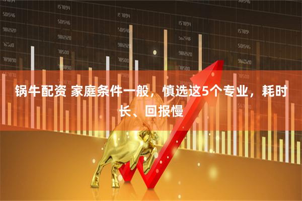 锅牛配资 家庭条件一般，慎选这5个专业，耗时长、回报慢