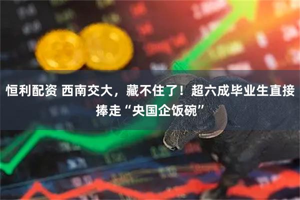 恒利配资 西南交大，藏不住了！超六成毕业生直接捧走“央国企饭碗”
