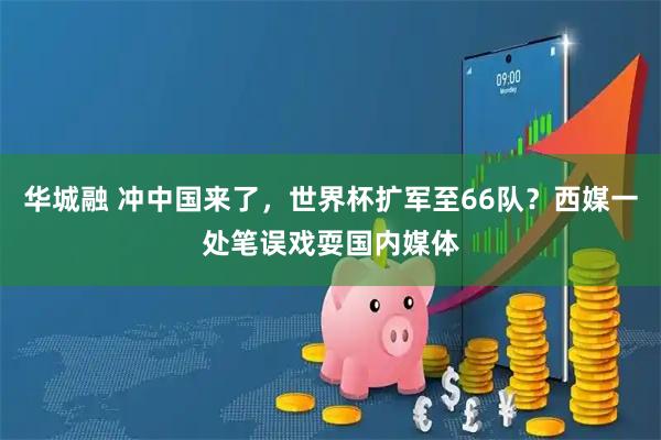 华城融 冲中国来了，世界杯扩军至66队？西媒一处笔误戏耍国内媒体