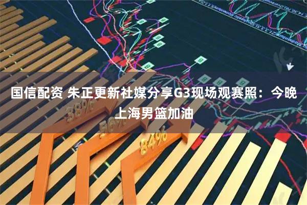 国信配资 朱正更新社媒分享G3现场观赛照：今晚上海男篮加油