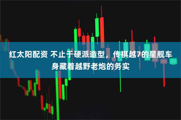 红太阳配资 不止于硬派造型，传祺越7的星舰车身藏着越野老炮的务实