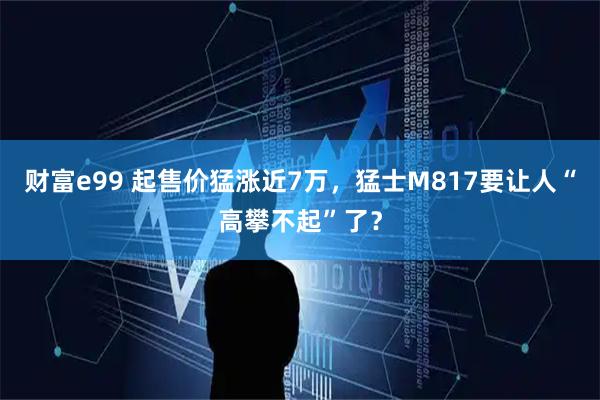 财富e99 起售价猛涨近7万，猛士M817要让人“高攀不起”了？