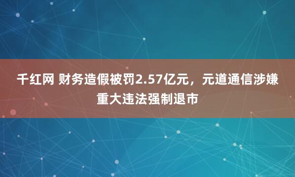 千红网 财务造假被罚2.57亿元,元道通信涉嫌重大违法强制退市