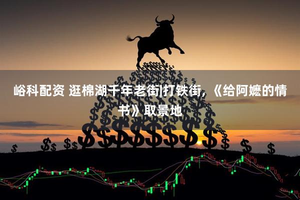 峪科配资 逛棉湖千年老街|打铁街, 《给阿嬷的情书》取景地