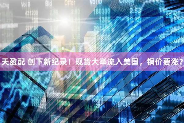 天盈配 创下新纪录！现货大举流入美国，铜价要涨？
