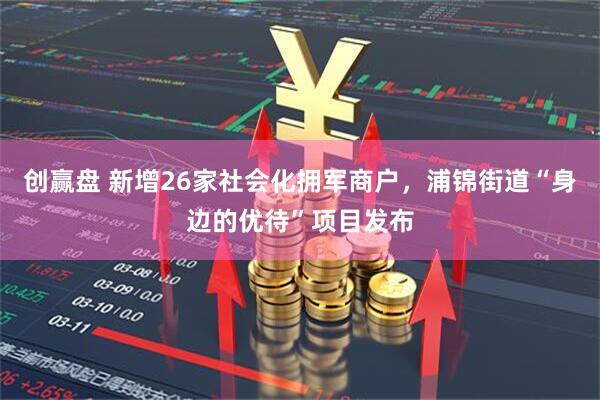 创赢盘 新增26家社会化拥军商户，浦锦街道“身边的优待”项目发布