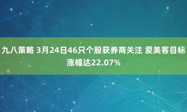 九八策略 3月24日46只个股获券商关注 爱美客目标涨幅达22.07%